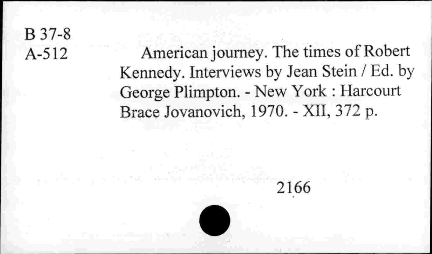 ﻿B 37-8
A-512
American journey. The times of Robert Kennedy. Interviews by Jean Stein I Ed. by George Plimpton. - New York : Harcourt Brace Jovanovich, 1970. - XII, 372 p.
2166